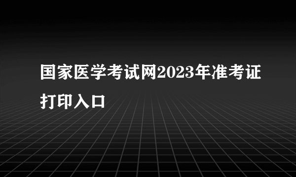 国家医学考试网2023年准考证打印入口