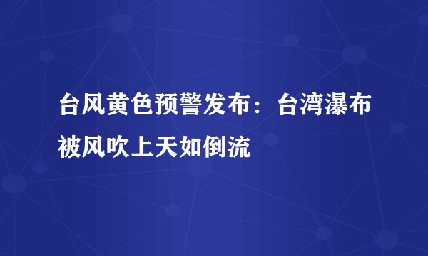 台风黄色预警发布：台湾瀑布被风吹上天如倒流