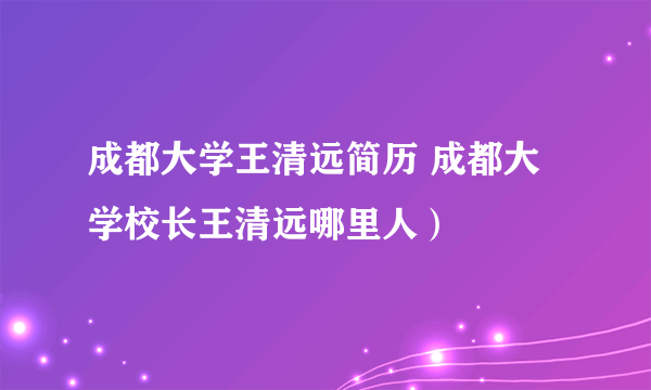 成都大学王清远简历 成都大学校长王清远哪里人）