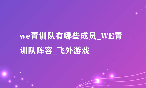we青训队有哪些成员_WE青训队阵容_飞外游戏