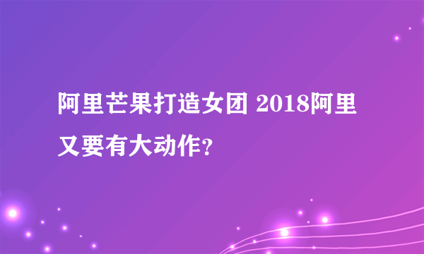 阿里芒果打造女团 2018阿里又要有大动作？