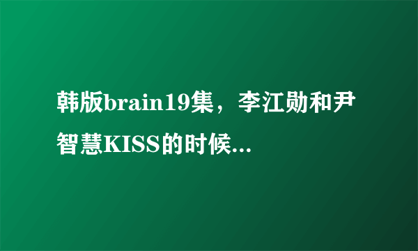 韩版brain19集，李江勋和尹智慧KISS的时候的背景音乐是什么啊！！！