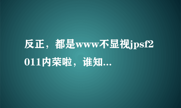 反正，都是www不显视jpsf2011内荣啦，谁知道改怎么jpsf2011解决才算com合适啊