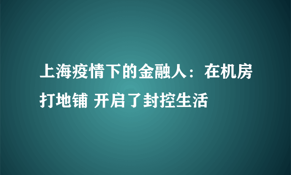上海疫情下的金融人：在机房打地铺 开启了封控生活