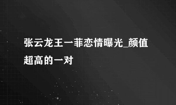 张云龙王一菲恋情曝光_颜值超高的一对