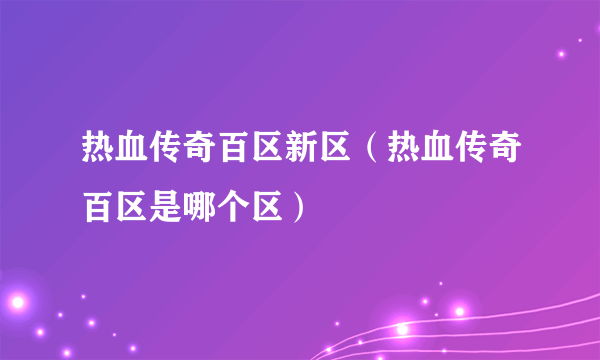 热血传奇百区新区（热血传奇百区是哪个区）