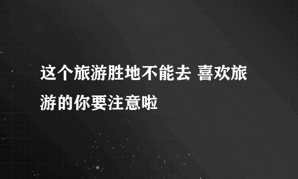 这个旅游胜地不能去 喜欢旅游的你要注意啦