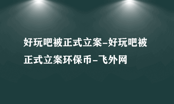 好玩吧被正式立案-好玩吧被正式立案环保币-飞外网
