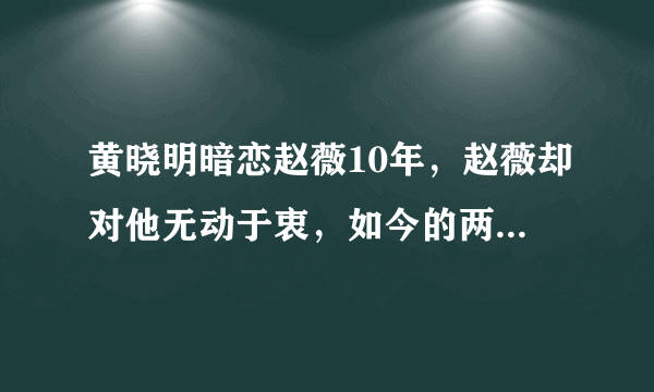 黄晓明暗恋赵薇10年，赵薇却对他无动于衷，如今的两人成为了闺蜜