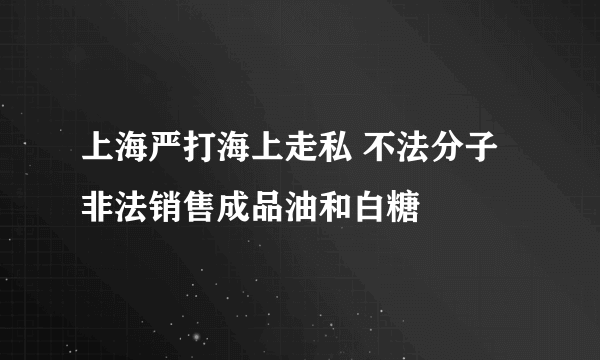 上海严打海上走私 不法分子非法销售成品油和白糖