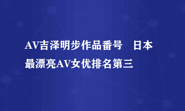 AV吉泽明步作品番号   日本最漂亮AV女优排名第三