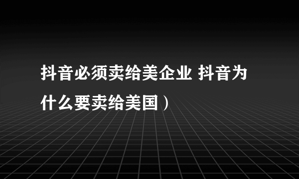 抖音必须卖给美企业 抖音为什么要卖给美国）