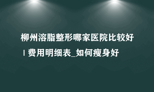 柳州溶脂整形哪家医院比较好 | 费用明细表_如何瘦身好