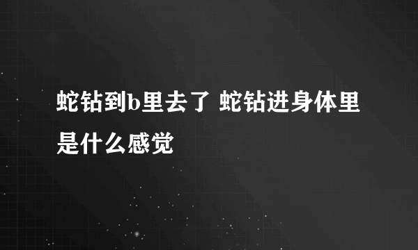 蛇钻到b里去了 蛇钻进身体里是什么感觉