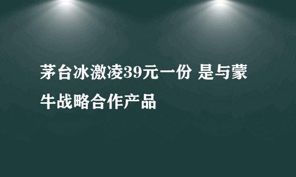 茅台冰激凌39元一份 是与蒙牛战略合作产品