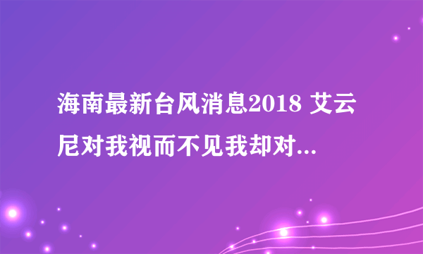 海南最新台风消息2018 艾云尼对我视而不见我却对你如初恋