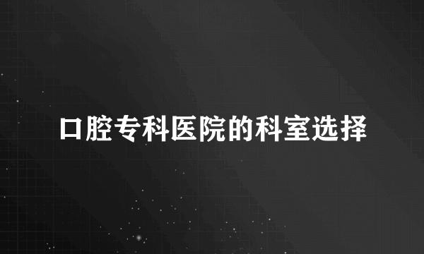 口腔专科医院的科室选择