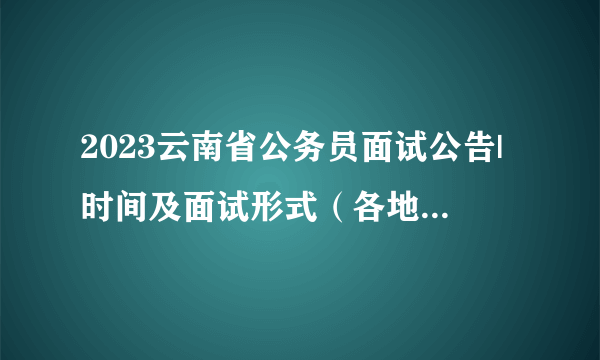 2023云南省公务员面试公告|时间及面试形式（各地区汇总）
