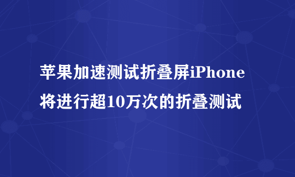 苹果加速测试折叠屏iPhone将进行超10万次的折叠测试