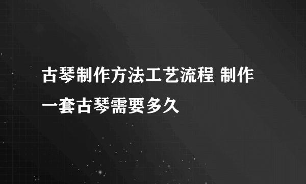 古琴制作方法工艺流程 制作一套古琴需要多久