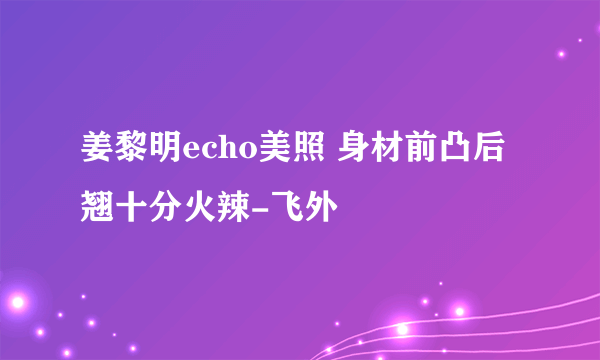 姜黎明echo美照 身材前凸后翘十分火辣-飞外