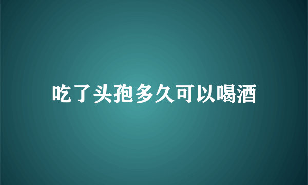 吃了头孢多久可以喝酒