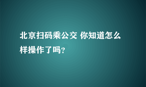 北京扫码乘公交 你知道怎么样操作了吗？