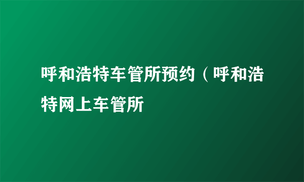 呼和浩特车管所预约（呼和浩特网上车管所