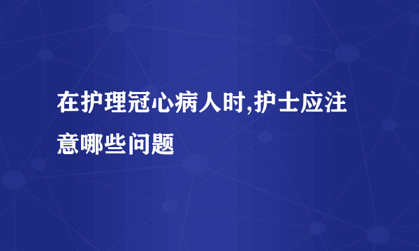 在护理冠心病人时,护士应注意哪些问题