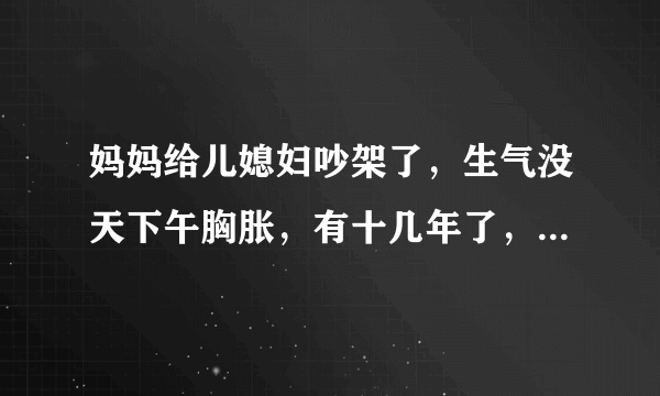 妈妈给儿媳妇吵架了，生气没天下午胸胀，有十几年了，去年吃..