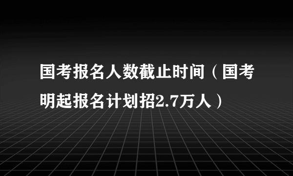 国考报名人数截止时间（国考明起报名计划招2.7万人）