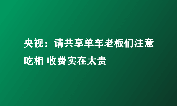 央视：请共享单车老板们注意吃相 收费实在太贵