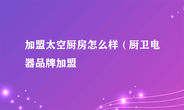 加盟太空厨房怎么样（厨卫电器品牌加盟