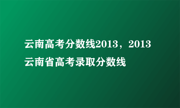 云南高考分数线2013，2013云南省高考录取分数线