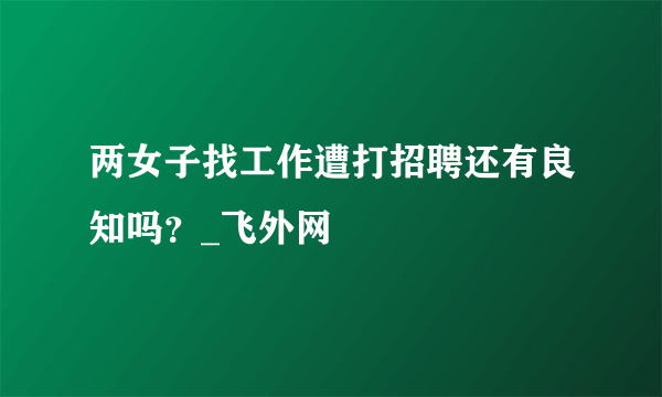 两女子找工作遭打招聘还有良知吗？_飞外网