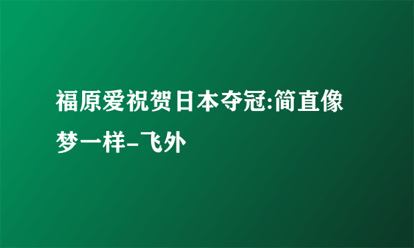 福原爱祝贺日本夺冠:简直像梦一样-飞外
