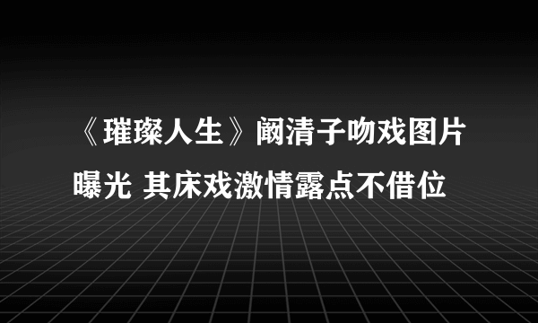 《璀璨人生》阚清子吻戏图片曝光 其床戏激情露点不借位