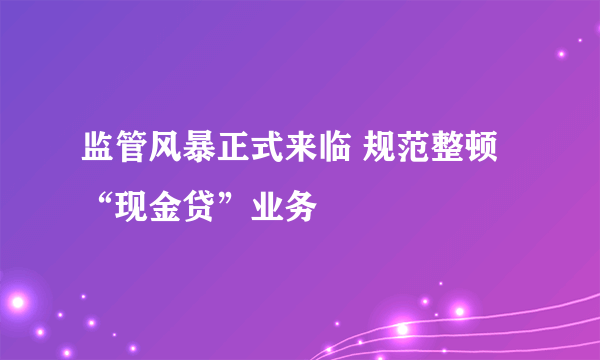 监管风暴正式来临 规范整顿“现金贷”业务