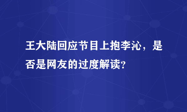 王大陆回应节目上抱李沁，是否是网友的过度解读？