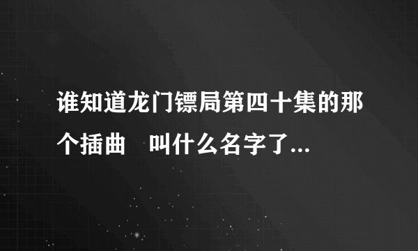 谁知道龙门镖局第四十集的那个插曲   叫什么名字了啊   我都快找疯了啊   谁能告诉我？