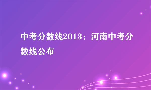 中考分数线2013：河南中考分数线公布