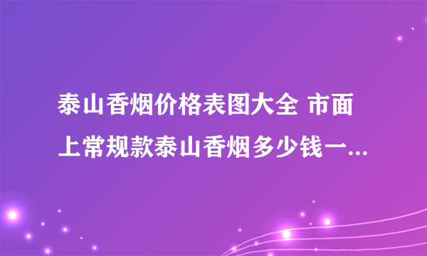 泰山香烟价格表图大全 市面上常规款泰山香烟多少钱一包(20种)