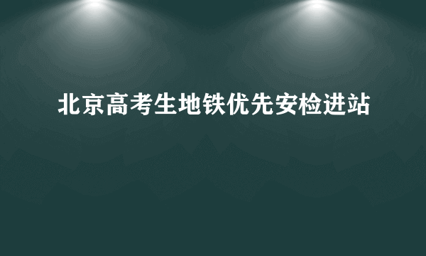 北京高考生地铁优先安检进站