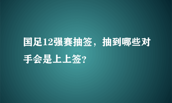 国足12强赛抽签，抽到哪些对手会是上上签？