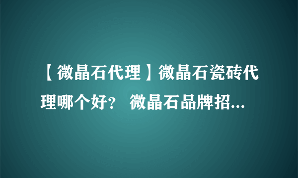 【微晶石代理】微晶石瓷砖代理哪个好？ 微晶石品牌招商加盟代理