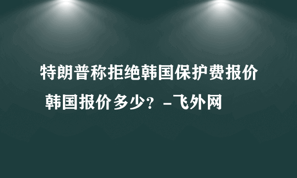 特朗普称拒绝韩国保护费报价 韩国报价多少？-飞外网
