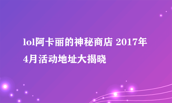lol阿卡丽的神秘商店 2017年4月活动地址大揭晓