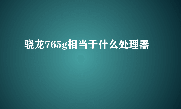 骁龙765g相当于什么处理器