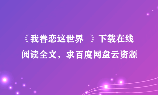 《我眷恋这世界  》下载在线阅读全文，求百度网盘云资源