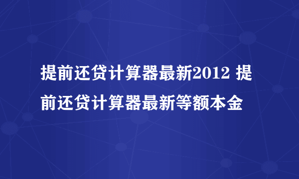 提前还贷计算器最新2012 提前还贷计算器最新等额本金